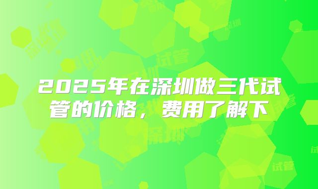 2025年在深圳做三代试管的价格，费用了解下