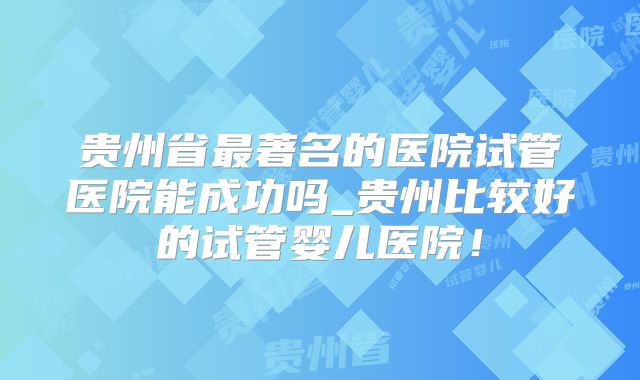 贵州省最著名的医院试管医院能成功吗_贵州比较好的试管婴儿医院!