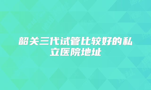 韶关三代试管比较好的私立医院地址
