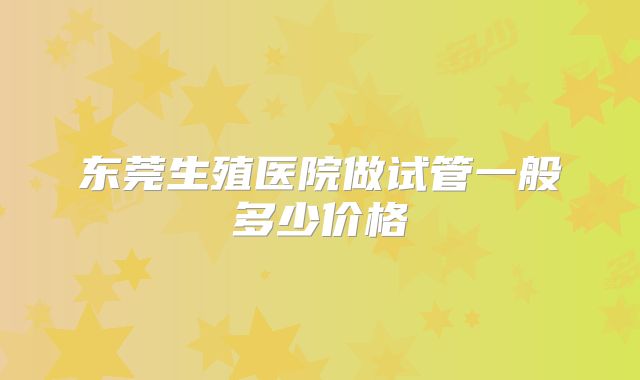 东莞生殖医院做试管一般多少价格