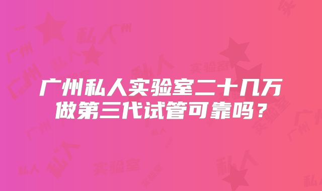 广州私人实验室二十几万做第三代试管可靠吗?
