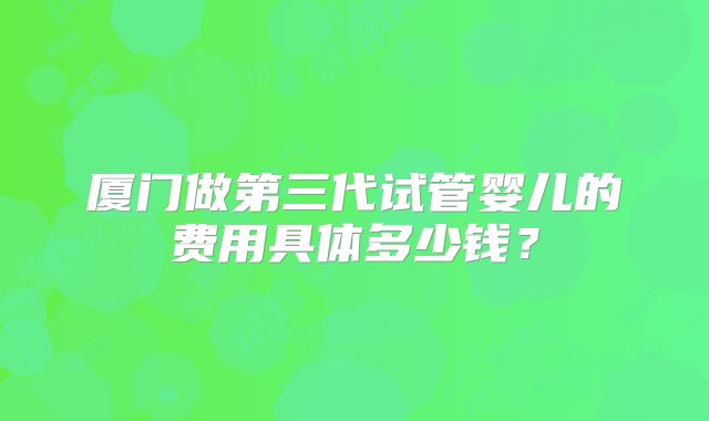 厦门做第三代试管婴儿的费用具体多少钱？