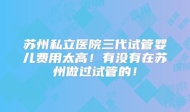 苏州私立医院三代试管婴儿费用太高！有没有在苏州做过试管的！