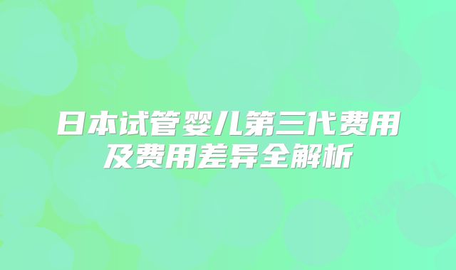 日本试管婴儿第三代费用及费用差异全解析