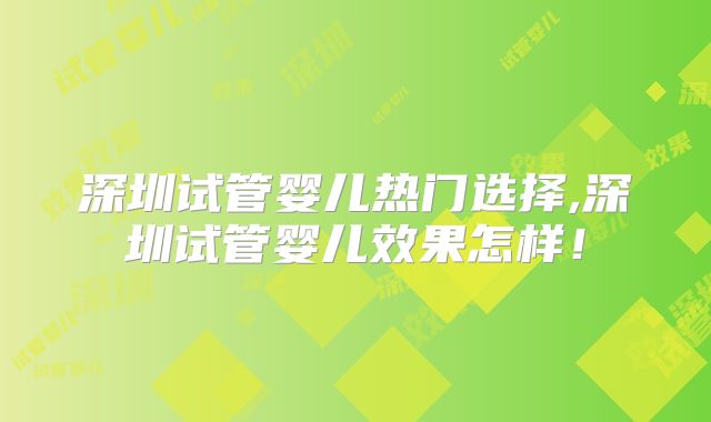 深圳试管婴儿热门选择,深圳试管婴儿效果怎样！
