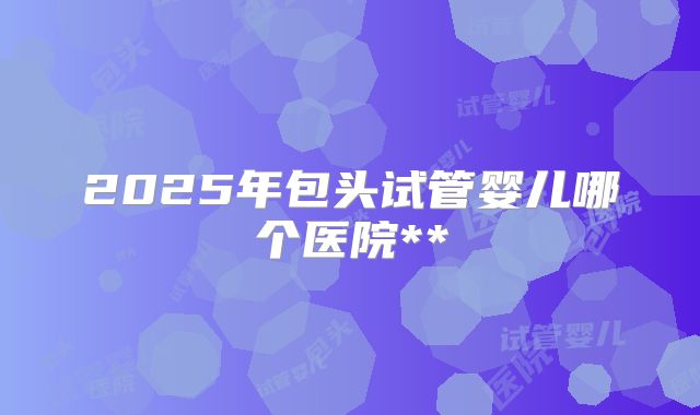 2025年包头试管婴儿哪个医院**
