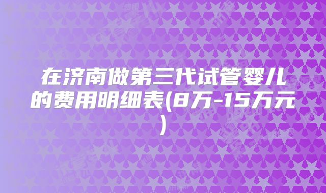 在济南做第三代试管婴儿的费用明细表(8万-15万元)