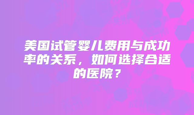 美国试管婴儿费用与成功率的关系，如何选择合适的医院？