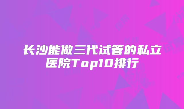 长沙能做三代试管的私立医院Top10排行