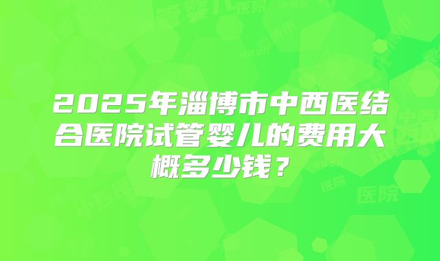 2025年淄博市中西医结合医院试管婴儿的费用大概多少钱?
