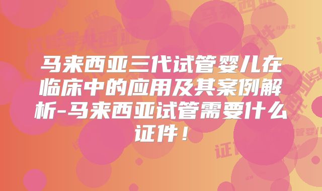 马来西亚三代试管婴儿在临床中的应用及其案例解析-马来西亚试管需要什么证件!