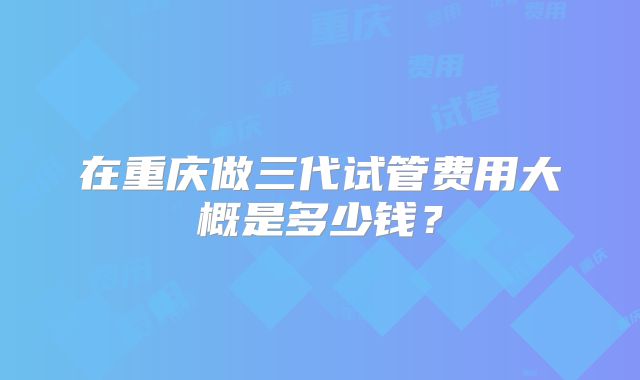 在重庆做三代试管费用大概是多少钱？