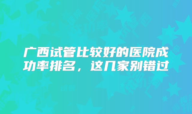 广西试管比较好的医院成功率排名，这几家别错过