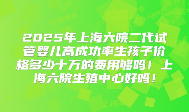 2025年上海六院二代试管婴儿高成功率生孩子价格多少十万的费用够吗！上海六院生殖中心好吗！