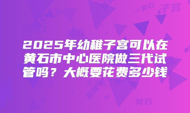 2025年幼稚子宫可以在黄石市中心医院做三代试管吗？大概要花费多少钱