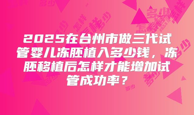 2025在台州市做三代试管婴儿冻胚植入多少钱,冻胚移植后怎样才能增加试管成功率?