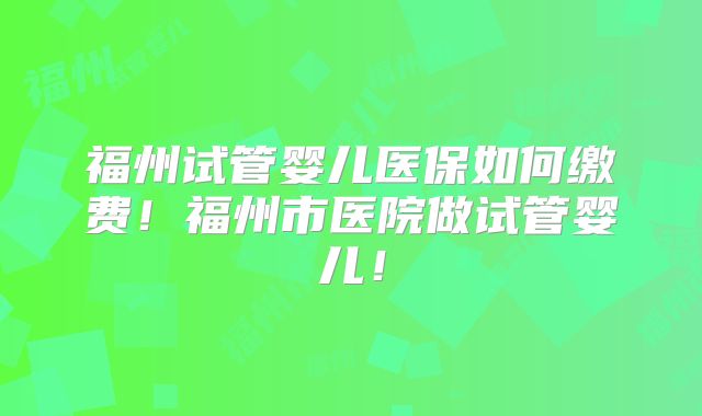 福州试管婴儿医保如何缴费！福州市医院做试管婴儿！