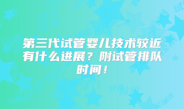 第三代试管婴儿技术较近有什么进展？附试管排队时间！