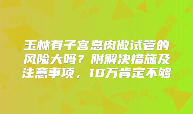 玉林有子宫息肉做试管的风险大吗?附解决措施及注意事项,10万肯定不够