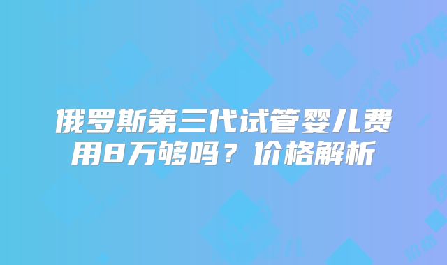 俄罗斯第三代试管婴儿费用8万够吗?价格解析