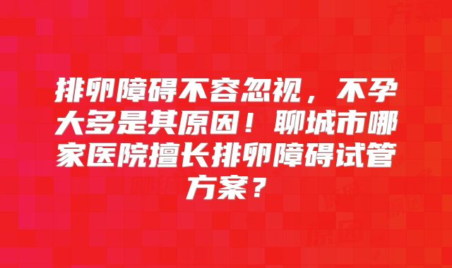 排卵障碍不容忽视，不孕大多是其原因！聊城市哪家医院擅长排卵障碍试管方案？