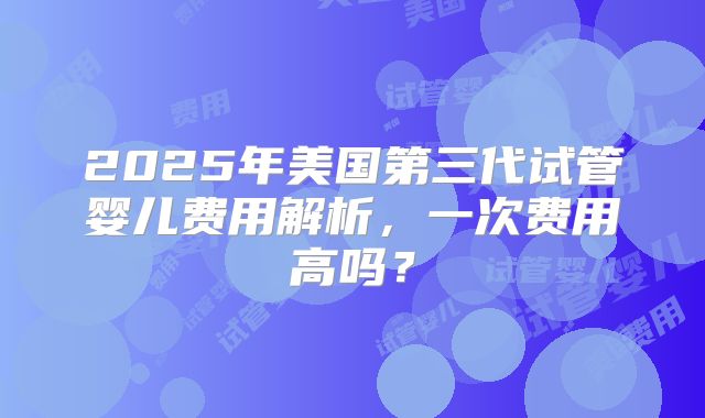 2025年美国第三代试管婴儿费用解析,一次费用高吗?