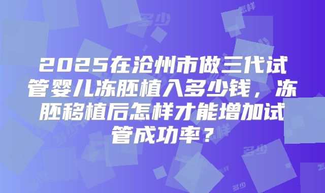 2025在沧州市做三代试管婴儿冻胚植入多少钱，冻胚移植后怎样才能增加试管成功率？