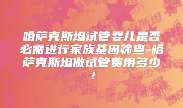 哈萨克斯坦试管婴儿是否必需进行家族基因筛查-哈萨克斯坦做试管费用多少！