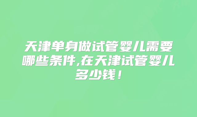 天津单身做试管婴儿需要哪些条件,在天津试管婴儿多少钱！