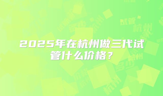 2025年在杭州做三代试管什么价格？