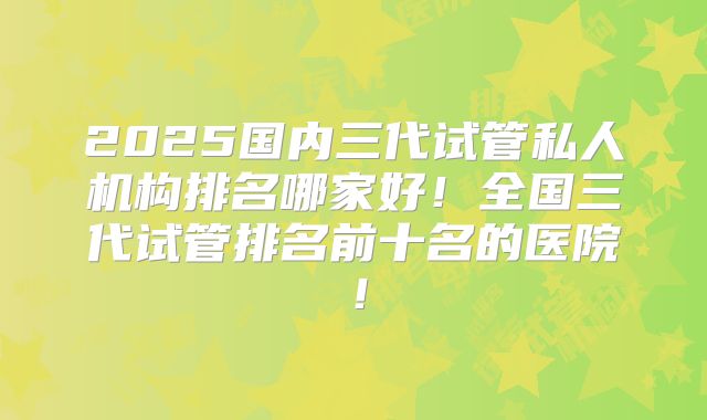 2025国内三代试管私人机构排名哪家好！全国三代试管排名前十名的医院！