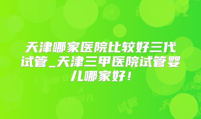 天津哪家医院比较好三代试管_天津三甲医院试管婴儿哪家好！