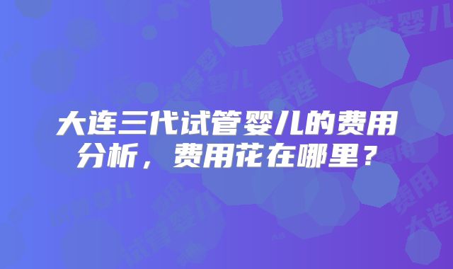 大连三代试管婴儿的费用分析，费用花在哪里？