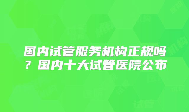 国内试管服务机构正规吗？国内十大试管医院公布