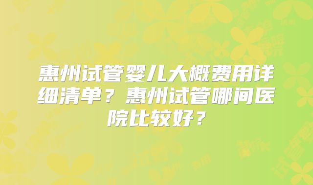 惠州试管婴儿大概费用详细清单？惠州试管哪间医院比较好？