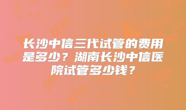 长沙中信三代试管的费用是多少?湖南长沙中信医院试管多少钱?