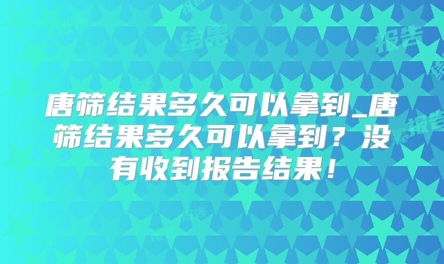 唐筛结果多久可以拿到_唐筛结果多久可以拿到?没有收到报告结果!