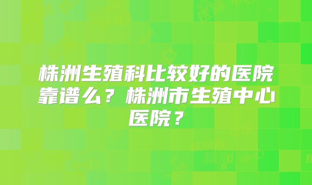 株洲生殖科比较好的医院靠谱么?株洲市生殖中心医院?