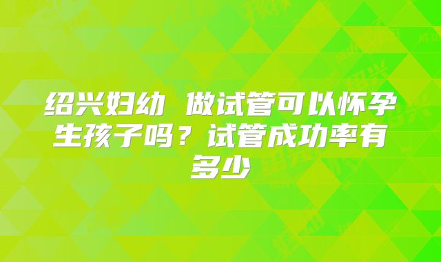 绍兴妇幼 做试管可以怀孕生孩子吗？试管成功率有多少
