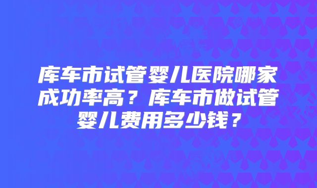 库车市试管婴儿医院哪家成功率高？库车市做试管婴儿费用多少钱？