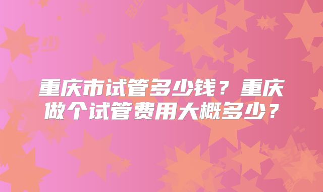 重庆市试管多少钱?重庆做个试管费用大概多少?