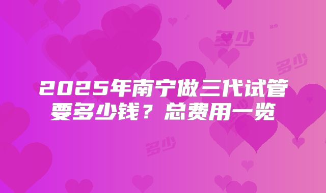 2025年南宁做三代试管要多少钱?总费用一览
