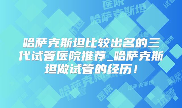 哈萨克斯坦比较出名的三代试管医院推荐_哈萨克斯坦做试管的经历！