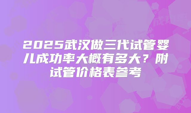2025武汉做三代试管婴儿成功率大概有多大？附试管价格表参考