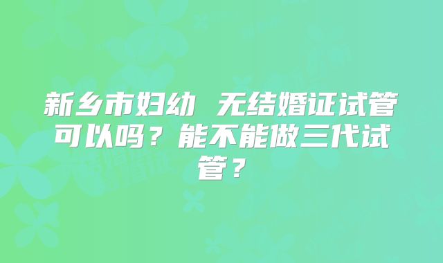 新乡市妇幼 无结婚证试管可以吗？能不能做三代试管？