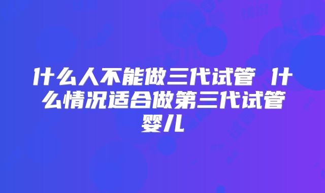什么人不能做三代试管 什么情况适合做第三代试管婴儿
