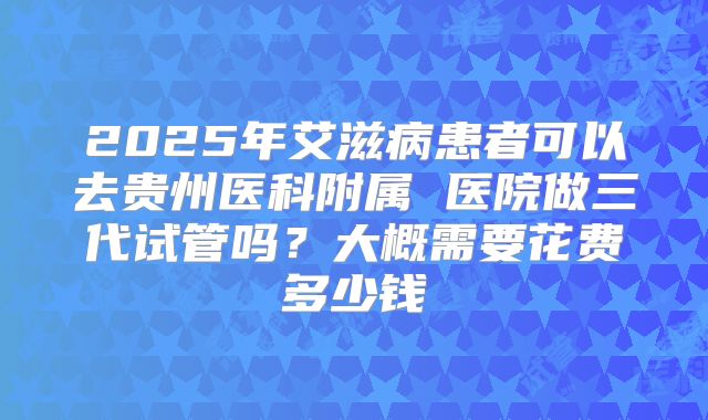 2025年艾滋病患者可以去贵州医科附属 医院做三代试管吗？大概需要花费多少钱