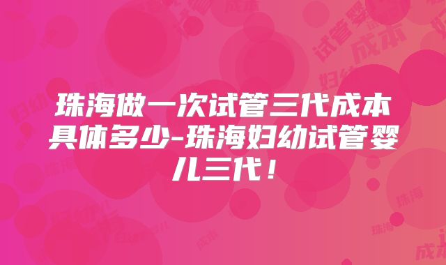 珠海做一次试管三代成本具体多少-珠海妇幼试管婴儿三代！