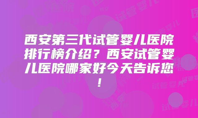 西安第三代试管婴儿医院排行榜介绍？西安试管婴儿医院哪家好今天告诉您!