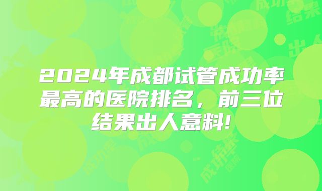 2024年成都试管成功率最高的医院排名,前三位结果出人意料!